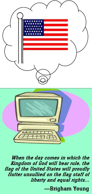 When the day comes in which the Kingdom of God will bear rule, the flag of the United States will proudly flutter unsullied on the flag staff of liberty and equal rights... --Brigham Young